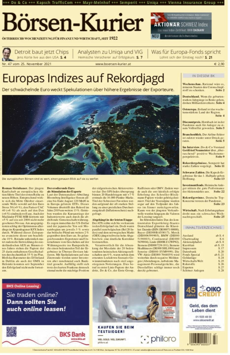 Börsen-Kurier Nr. 47, 25.11.2021, www.boersen-kurier.at
- Europas Indizes auf Rekordjagd Der schwächelnde Euro weckt Spekulationen über höhere Ergebnisse der Exporteure.
- Detroit baut jetzt Chips Jens Korte live aus den USA
- Analysten zu Uniqa und VIG: Heimische Versicherer auf Erfolgskurs
-  Was für Europa-Fonds spricht Lohnt sich der Einstieg noch?
- Wochenschau. Rational wäre es, ärmeren Staaten den Corona-Impfstoff zu schenken
- Deutschland. Wenn die geburtenstarken Jahrgänge in Rente gehen, drohen Milliardenverluste
- Osteuropa. Estland ist das wachstumsstärkste Land der Region.
- Discountpreis. Hornbach ist in der Pandemie auch für Anleger zu ei- nem Volltreffer geworden
- Branchenblick. Der Airline-Sektor ist zuletzt wieder unter Druck geraten
- im Interview. Do-&-Co-Vorstand Gottfried Neumeister über „überraschend“ positive Wachstumsperspektiven
- Rekordergebnisse. Semperit hat starke Zahlen vorgelegt
- Schwarze Zahlen. Die Kapsch-Ergebnisse für das 1. Halbjahr geben Hoffnung
- Investmentfonds. Heimische Anleger nützen die gute Performance der Aktienmärkte aus
- Rekordgewinne. Deutsche TopKonzerne trotzen der Pandemie.
- Wirtschaft. Nach Erholungsphase droht nun ein schwaches Weihnachtsgeschäft