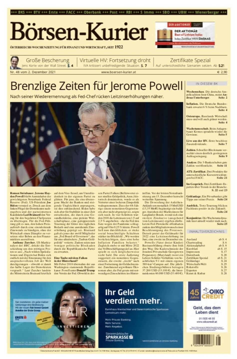 Börsen-Kurier Nr. 48, 2.12.2021, www.boersen-kurier.at
- Brenzlige Zeiten für Jerome Powell . Nach seiner Wiederernennung als Fed-Chef rücken Leitzinserhöhungen näher
- Große Bescherung Jens Korte von der Wall Street
- Virtuelle HV: Fortsetzung droht, IVA kritisiert unbefriedigende Situation
- Auf unterschiedliche Szenarien setzen
- Wochenschau. Die deutsche Ampelkoalition freut China, meint Andreas Unterberger
- Inflation. Die Deutsche Bundesbank erwartet 6 % beim Nachbarn
- Osteuropa. Russlands Wirtschaft muss und will auch grüner werden
- Wachstumsschub. Beim Anlagenbauer Krones sprudeln wieder die Gewinne
- Live aus der HV. Erste beschloss Zusatzdividende
- Zahlen. Schoeller-Bleckmann vermeldet einen deutlich gestiegenen Auftragseingang
- Analyse. Die 3-Banken haben gute Zahlen veröffentlicht
- ATX-Zertifikat. Drei Produkte für unterschiedliche Kursentwicklungen bei FACC
- Im Gespräch. Drei Zertifikate-Experten über Trends in der Branche
- Geldanlage. Ein Privatbanker gibt Tipps aus seiner Praxis
- Ausblick. Trotz Teuerung blicken Fachleute positiv in die Zukunft
- Konjunktur. Die Wachstumsdynamik lässt aktuell wieder stark nach