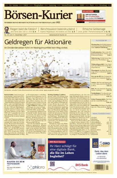 Börsen-Kurier Nr. 49, 9.12.2021, www.boersen-kurier.at
- Geldregen für Aktionäre An Dividendenaktien führt im Niedrigzinsumfeld kein Weg vorbei
- Fliegen bald die Fetzen? Jens Korte über USA vs. China
- Berichtssaison beeindruckend Experte Wögerbauer mit Ausblick auf 2022
- Ethische Geldanlage Unser großer Themenschwerpunkt
- Wochenschau. Die Politik kümmert sich nicht um die großen Probleme, meint Andreas Unterberger.
- Gastkommentar. Eine echte EU- Kapitalmarktunion fordern zwei Prominente Banker
- Südosteuropa. Politik bremst Integration des Westbalkans aus.
-  Weihnachtsgeschäft. Cewe bietet nach einem Rücksetzer wieder Einstiegschancen
- Warnsignale. Der Baltic Dry Index zeigt sich als verlässlicher Vorlaufindikator
- Live aus der HV. Die CA Immo beschließt zwei Sonderdividenden
- Analyse. Mit Porr und Strabag gibt es zwei chancenreiche Bauaktien in Wien
- ESG. Wie die heimische Finanzindustrie veranlagt
- Nachhaltigkeit. Vor allem bei jungen Anlegern boomt das Thema
- Grüne Finanzprodukte. Die Crux mit den vielen ESG-Siegeln
- Immobilien. Die Hausse beschleunigt sich. Wann dreht der Markt? (08.12.2021) 