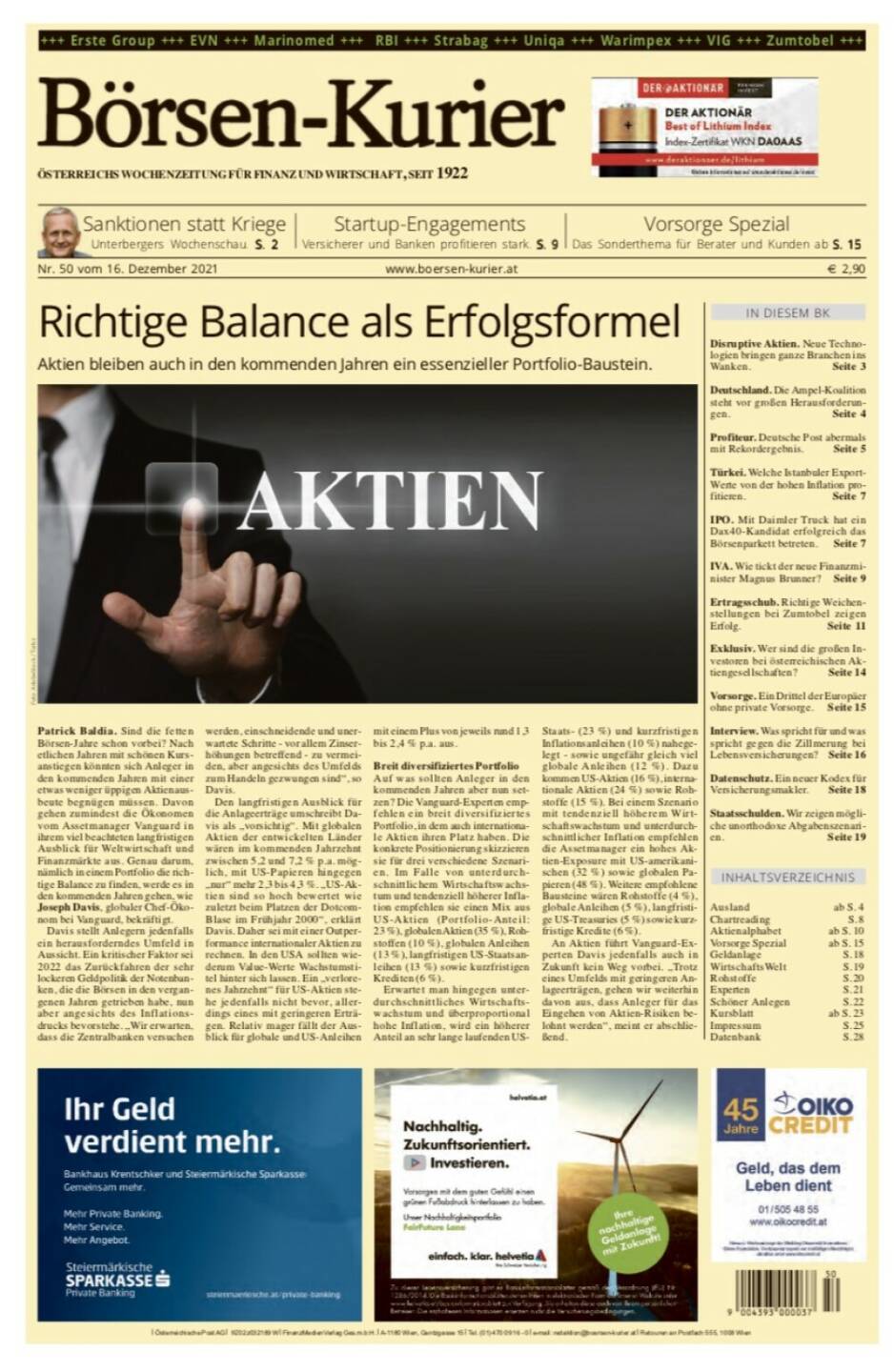 Börsen-Kurier Nr. 50, 16.12.2021, www.boersen-kurier.at
- Richtige Balance als Erfolgsformel Aktien bleiben auch in den kommenden Jahren ein essenzieller Portfolio-Baustein.
- Sanktionen statt Kriege ,Unterbergers Wochenschau
- Startup-Engagements Versicherer und Banken profitieren stark
- Disruptive Aktien. Neue Technologien bringen ganze Branchen ins Wanken
- Deutschland. Die Ampel-Koalition steht vor großen Herausforderungen
- Profiteur. Deutsche Post abermals mit Rekordergebnis
- Türkei. Welche Istanbuler Export-Werte von der hohen Inflation profitieren
- IPO. Mit Daimler Truck hat ein DAC40-Kandidat erfolgreich das Börsenparkett betreten
- IVA. Wie tickt der neue Finanzminister Magnus Brunner? 
- Ertragsschub. Richtige Weichenstellungen bei Zumtobel zeigen Erfolg
- Exklusiv. Wer sind die großen Investoren bei österreichischen Aktiengesellschaften? 
- Vorsorge. Ein Drittel der Europäer ohne private Vorsorge
- Datenschutz. Ein neuer Kodex für Versicherungsmakler
Staatsschulden. Wir zeigen mögli- che unorthodoxe Abgabenszenari- en. Seite 19