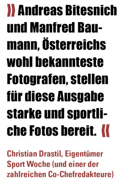 » Andreas Bitesnich und Manfred Baumann, Österreichs wohl bekannteste Fotografen, stellen für diese Ausgabe starke und sportliche Fotos bereit.  «
Christian Drastil, Eigentümer Sport Woche (und einer der zahlreichen Co-Chefredakteure)  (19.12.2021) 