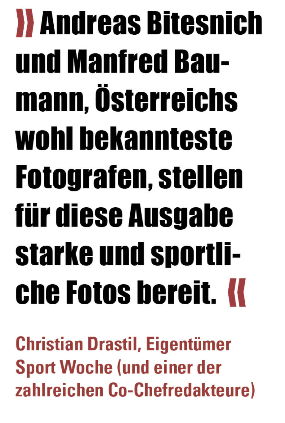 » Andreas Bitesnich und Manfred Baumann, Österreichs wohl bekannteste Fotografen, stellen für diese Ausgabe starke und sportliche Fotos bereit.  «
Christian Drastil, Eigentümer Sport Woche (und einer der zahlreichen Co-Chefredakteure) 