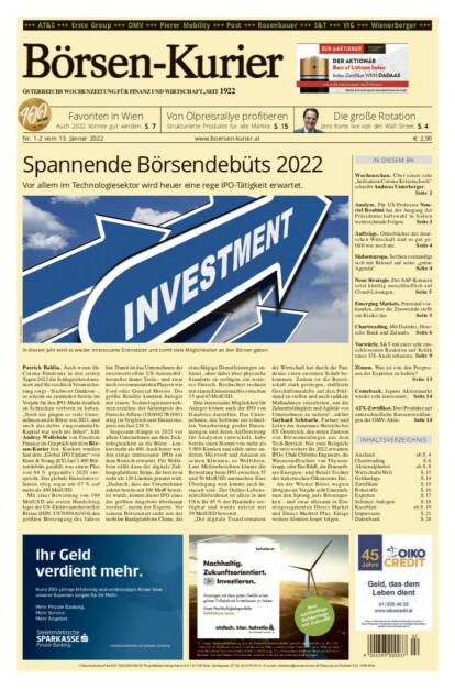 Börsen-Kurier Nr. 1-2 vom 13. Jänner 2022, www.boersen-kurier.at
- Spannende Börsendebüts 2022: Vor allem im Technologiesektor wird heuer eine rege IPO-Tätigkeit erwartet.
- Favoriten in Wien Auch 2022 könnte gut werden
- die große Rotation Jens Korte live von der Wall Street
- von Ölpreisrallye profitieren 
- über einen sehr „heilsamen Corona-Krisenschock“ schreibt Andreas Unterberger.
- Analyse. Für US-Professor Nouriel Roubini hat der Ausgang der Präsidentschaftswahl in Italien weitreichende Folgen
- Aufträge. Orderbücher der deutschen Wirtschaft sind so gut gefüllt wie noch nie
- Südosteuropa. Serbien verständigt sich mit Brüssel auf seine „grüne Agenda“
- Neue Strategie. Der SAP-Konzern setzt künftig ausschließlich auf Cloud-Lösungen
- Emerging Markets. Potenzial vorhanden, aber die Zinswende stellt ein Risiko dar
- Chartreading. Mit Daimler, Deutsche Bank und Zalando
- Vorwürfe. S&T mit einer sehr entschlossenen Reaktion auf Kritik eines US-Analysehauses
- Zinsen. Was ist von den Prognosen der Experten zu halten?
- Comeback: Japans Aktienmarkt wieder sehr interessant
- ATX-Zertifikat. Drei Produkte auf unterschiedliche Kursentwicklungen (12.01.2022) 