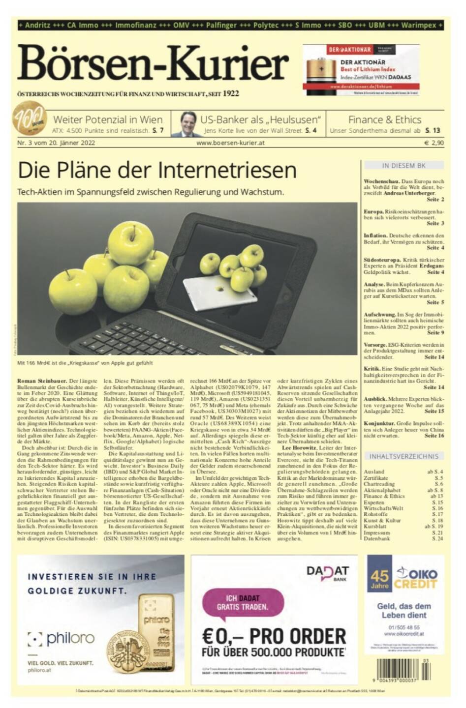 Börsen-Kurier Nr. 3 vom 20. Jänner 2022, www.boersen-kurier.at
- die Pläne der Internetriesen Tech-Aktien im Spannungsfeld zwischen Regulierung und Wachstum
- weiter Potenzial in Wien ATX: 4.500 Punkte sind realistisch
- Finance & Ethics Unser Sonderthema 
- Wochenschau. Dass Europa noch als Vorbild für die Welt dient, bezweifelt Andreas Unterberger
- Europa. Risikoeinschätzungen haben sich vielerorts verbessert
- Inflation. Deutsche erkennen den Bedarf, ihr Vermögen zu schützen
- Südosteuropa. Kritik türkischer Experten an Präsident Erdogans Geldpolitik wächst
- Analyse. Beim Kupferkonzern Aurubis aus dem MDax sollten Anleger auf Kursrücksetzer warten
- Aufschwung. Im Sog der Immobilienmärkte sollten auch heimische Immo-Aktien 2022 positiv performen
Vorsorge. ESG-Kriterien werden in der Produktgestaltung immer ent- scheidender. Seite 14
Kritik. Eine Studie geht mit Nach- haltigkeitsversprechen in der Fi- nanzindustrie hart ins Gericht.
Seite 14
Ausblick. Mehrere Experten blick- ten vergangene Woche auf das Anlagejahr 2022. Seite 15
Konjunktur. Große Impulse soll- ten sich Anleger heuer von China nicht erwarten. Seite 16