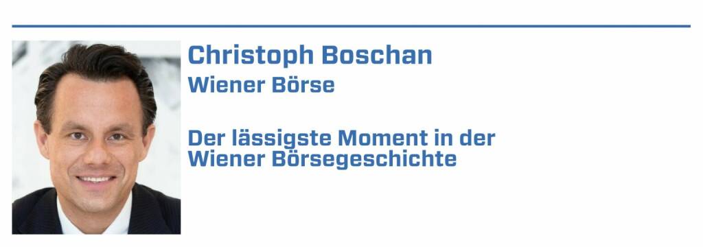 Christoph Boschan, Wiener Börse: 
1. 2. September 2021: 250. Jahrestag der Wiener Börse und gleichzeitig ein neues Allzeithoch im ATX TR

2. Die größeren IPOs der letzten Jahre: 25.10.2017 BAWAG, 1.2.2019 Marinomed Biotech, 14.5.2019 Frequentis, 12.07.2019 Addiko Bank

3. Start Feiertagshandel am 30. Mai 2019

4. Start des Segments global market am 22. Mai 2017

5. Einführung des T7 Handelssystem, 31. Juli 2017 (21.01.2022) 