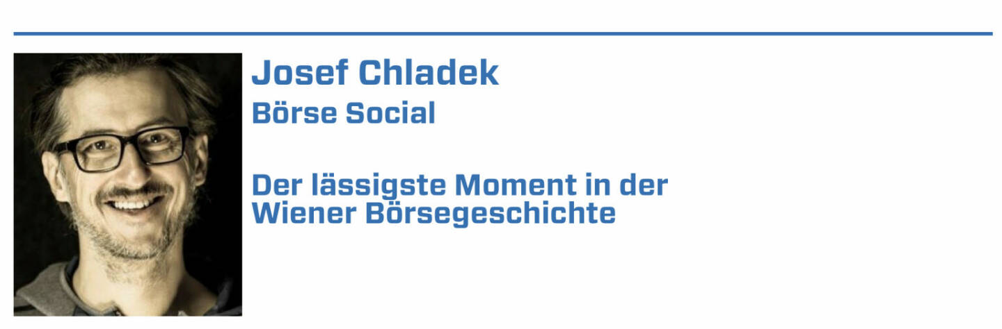 Josef Chladek, Börse Social:
1. Der Verdoppler meiner ersten Aktie - Wiener Städtische von 24 auf 48 Euro im Jahr 2004/05.

2. Die nie enden wollende Schlussauktion bei Böhler Uddeholm am 16.3.2007, statt 17:35 war erst nach 18:15 Schluss dann.

3. Als betandwin am 24.6.2006 erstmals über 100 Euro ging - irgendwie cool der Chart damals.

4. Immofinanz als „Penny-Stock“ und die „Reparatur“ durch Eduard Zehetner in den Jahren 2008ff.

5. Als Andreas Treichl 25.000 Erste Group-Aktien zu Kurs 7,372 Euro am 2.3.2009 kaufte (die Aktie kam von über 60 Euro und hatte bei 6,9 ihr Low gesehen)