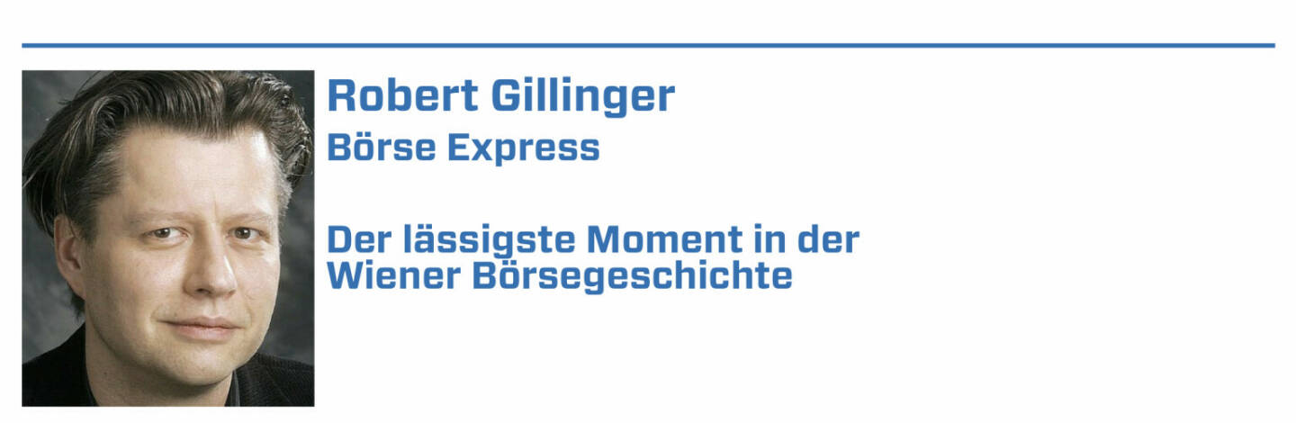 Robert Gillinger, Börse Express:
1. Leykam – meine 1. Aktie überhaupt – mit einem länger als erhofftem Wechselbad der Gefühle

2. Meine 1 Aktie aus einem IPO: Zitronensäurehersteller Jungbunzlauer. 38.500 S Zuteilungspreis sind auch mein Rekordpreis für eine Aktie

3. Heute undenkbar - was im Rahmen IPO Jungbunzlauer unter Freunden und den Augen des 'eigenen' Anlageberaters möglich war. Danke auch an die damalige CA

4. Mike Lielacher - immer auch in Erinnerung mit seiner damalige Art die Marlboro (halb) zu inhalieren, zu zerquetschen und auf's neue ... 

5. Teilen sich mit offenem Grund Birgit Kuras, René Riefler und Hans Wanovits. Letzterer auch wegen der jahrelangen Highlights beim Barrique de Beurse.