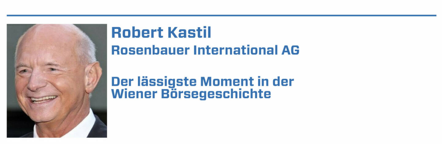 Robert Kastil, Rosenbauer International AG:
1. Die Privatisierung der Wiener Börse - damit ist es gelungen, die Börse aus dem Einflussbereich der Politik heraus zu halten.

2. Börsegang der voestalpine - der Konzern kam mit einem fairen KGV an die Börse und hat sich seither zunehmend professionalisiert.

3. Die Roadshow beim eigenen Börsegang - der Rosenbauer International AG - das Einfahren des SIMBA in den Gasometer war atemberaubend.

4. Die Rettung der RHI AG nach den dramatischen Verlusten in den USA. Das hat der Börse einen erheblichen Imageverlust erspart.

5. Das professionelle Marketing der Wiener Börse der letzten 10 - 15 Jahre.