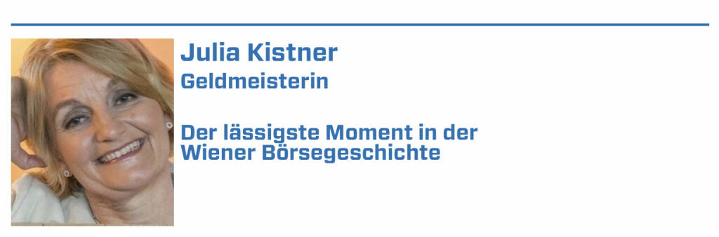 Julia Kistner, Geldmeisterin:
1. Als Jim Rogers 1985 die Wiener Börse wachküsste, was beweist, dass es auch schon vor Social Media-Zeiten Influencer gab. 

2. Das Jubiläumsjahr 2021 - dass eine 250 Jahre alte Börse nochmals so Gas geben kann, dass sie selbst den jungen Tech-Börsen den Rang abläuft.

3. November 2000 Börsengang der „Volksaktie Telekom Austria

4. 2004 Telekom -Austria Affäre wegen Kursmanipulation

5. Dotcom-Zeit: unrühmlicher Börsengang Lion.cc (22.01.2022) 