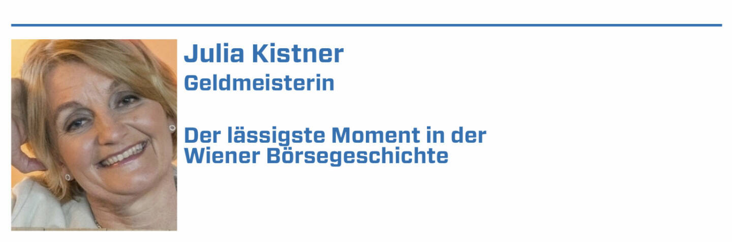 Julia Kistner, Geldmeisterin:
1. Als Jim Rogers 1985 die Wiener Börse wachküsste, was beweist, dass es auch schon vor Social Media-Zeiten Influencer gab. 

2. Das Jubiläumsjahr 2021 - dass eine 250 Jahre alte Börse nochmals so Gas geben kann, dass sie selbst den jungen Tech-Börsen den Rang abläuft.

3. November 2000 Börsengang der „Volksaktie Telekom Austria

4. 2004 Telekom -Austria Affäre wegen Kursmanipulation

5. Dotcom-Zeit: unrühmlicher Börsengang Lion.cc