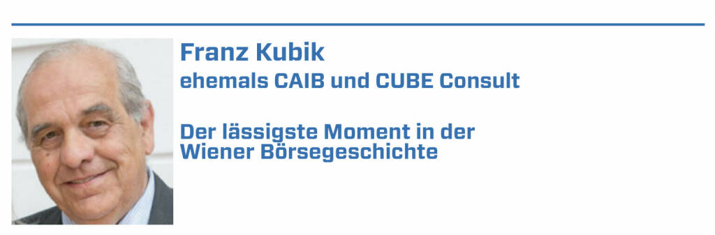 Franz Kubik, ehemals CAIB und CUBE Consult:
1. OMV Privatisierung Roadshow Frage an Dr Grünwald: ist der Preis der OMV-Aktie nicht sehr hoch? Er: eine Aktie sollte schon mehr kosten wie ein Gulasch

2. VOR OMV Roadshow Burgenland. Fr. Dr. Schaumayer: Wissens Herr Doktor, jetzt hätte ich Lust auf ein Gulasch und ein Bier. Eine Zigarette war aber alles

3. OMV Erster Börsekurs analog. Alle Honoratioren anwesend. Spannung pur. Der erste Kurs:mit Kreide auf eine Tafel geschrieben. Börse goes international

4. EVN goes public. Dr. Gruber wollte eine Roadshow in M.Enzersdorf.Ich verglich das mit einem Heimspiel von Admira. Ein gutes Match aber keine Zuschauer

5. KTM düst an die Börse. Wien. Vor Eröffnung gehen die Lichter aus.Agentur bittet mich zu warten. Danach KTM-Boss Pierich hätte auch im Dunklen geredet (22.01.2022) 