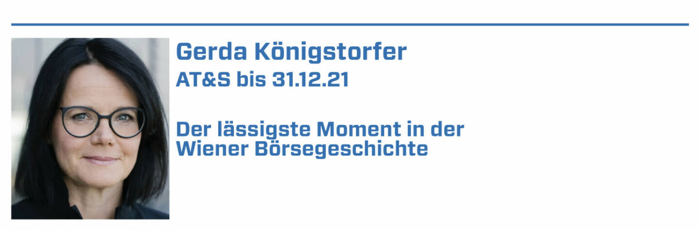 Gerda Königstorfer , AT&S bis 31.12.21:
1. Erfolgreiche Umplatzierung von 28 % der Rosenbauer Aktien im März 2006 im Rahmen einer internationalen Roadshow. 

2. 2021: AT&S mit dem Wiener Börse Preis in der Kategorie ATX (3. Platz) ausgezeichnet

3. xxxxx 

4. xxxxx

5. xxxxx