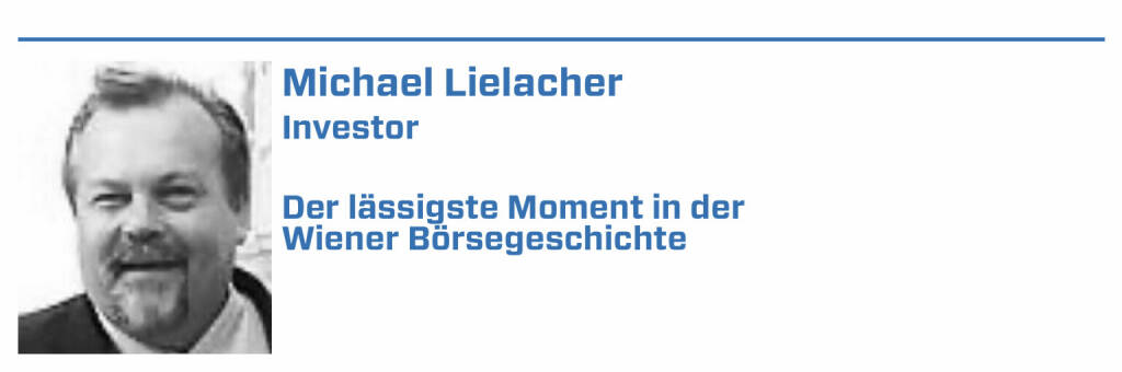 Michael Lielacher, Investor:
1. rG und rW: rG re repartiert Geld - bei diesem Kurs mehr Nachfrage als Angebot repartiert Ware - mehr Angebot als Nachfrag rg roch nach Gewinn

2. Touch of International Capital Markets - partly paid Emission der Verbund Aktien 100 ATS Erstzahlung, 2 Nachzahlungen, Summe 330 ATS, Vorbild Brit.

3. Paprika Stocks : Längst vergessen und wirtschaftlich wenig aufregend , haben Paprika Stocks Wien zu einer multinationalen Börse gemacht, kurzfristig

4. Montana , Holding der Kahane Familie , ua Jungbunzlauer dabei, konnte man um ein paar ATX kaufen, nach Veitscher-Übernahme 100.000. Längst vor Tesla

5. Weil es keinen Optionshandel gab, begab die Erste Bank Shorties, 3 Monate laufende Optis, ein Hammer für Spekulanten, wäre heute sicher verboten (22.01.2022) 