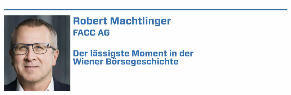 Robert Machtlinger, FACC AG:
1. Börsengang FACC AG 2014 

2. BAWAG: 2017 größter Börsengang der österreichischen Geschichte

3. 20.03.2018: Allzeithoch der FACC-Aktie mit 24,3 EUR

4. 9. Juli 2007: ATX-Alltime-High

5. 1771: Gründung der Wiener Börse (22.01.2022) 