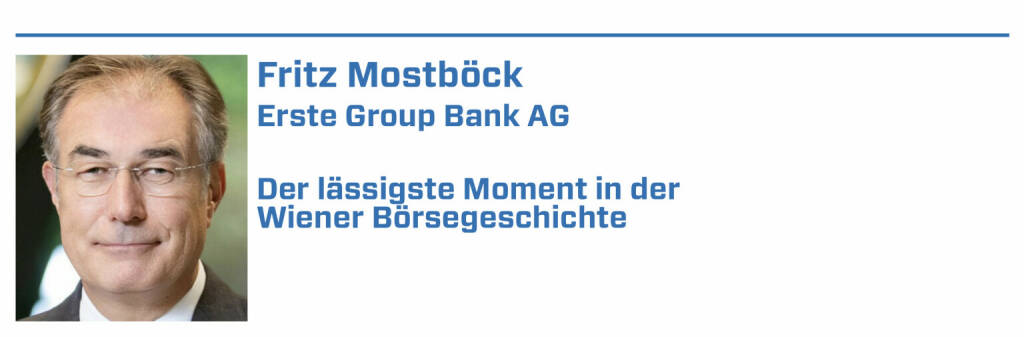 Fritz Mostböck, Erste Group Bank AG:
1. Siemens wollte VATech kaufen. Brachten Analyse mit höherem Kurs-Target. Siemens-Widerstand war groß, musste aber exakt Preis zahlen, ÖIAG freute sich:)

2. 2009 brachte IMF negativen Österreich-Bericht, Krugman erklärte den Bankrott. Wir brachten Analyse mit Gegenargumenten, der IMF entschuldigte sich :-).

3. Wir waren nach dem IPO der Österreichischen Post auf USA-Roadshow. Die Post bekam 42 One-on-ones. CFO & IR mussten 3 Tage verlängern, um Meetings abzuarbeiten.

4. Hatte in USA 1-o-1 mit großem Asset Manager. Der top-ausgebildete Fondsmanager wusste nicht, obwohl investiert, dass Österreich in EU/Eurozone ist.

5. War 2002 Gründungsmitglied im Arbeitskreis für Corporate Governance. Es gab heftigen Widerstand vieler Unternehmen. Heute ist das State-of-the-Art :-) (22.01.2022) 