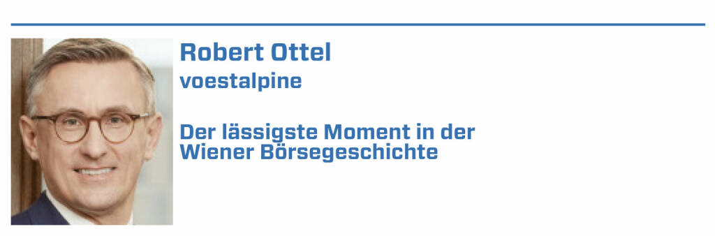 Robert Ottel, voestalpine:
1. Die Erhebung des OECD-Financial Literacy Tools beim PISA-Test 2023 und die Ausarbeitung einer Finanzbildungsstrategie als langjährige Forderungen

2. Die Ansage von Ex-Finanzminister Blümel die Behaltefrist (wie im aktuellen Regierungsprogramm angekündigt) bis zum Ende Legislaturperiode umzusetzen

3. Die Bestellung von Christoph Boschan als neuer, von außen kommender Vorstand und seine neue Positionierung der Wiener Börse

4. Die Übernahme eines großen Pakets an Böhler-Uddeholm, das Übernahmeangebot, der Squeeze Out und die Integration in die voestalpine Gruppe 2007

5. Die Fähigkeit des Kapitalmarktes in den Krisen 2008 und 2020 zur (Re)Finanzierung der Wirtschaft und die börslichen Aufschwungphasen danach (22.01.2022) 