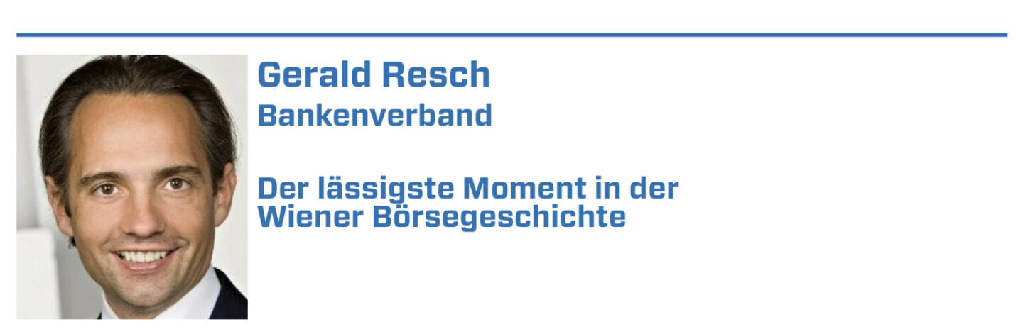 Gerald Resch, Bankenverband:
1. • Eröffnung des historischen Börsengebäudes am Ring (1877 wurde das von Theophil von Hansen entworfene, historische Börsengebäude am Schottenring eingeweiht.); 

2. • Aktienhausse durch Jim Rogers und darauf folgende Privatisierungswelle (1985 wies der amerikanische Analyst Jim Rogers auf das hohe Potenzial des österreichischen Kapitalmarktes hin und löste damit eine Aktienhausse aus. In dieser Zeit änderte sich auch die verhaltene Einstellung der Wirtschaftspolitiker zum Aktienmarkt. Durch die Privatisierungswelle 1987 gingen nach und nach zahlreiche renommierte österreichische Unternehmen an die Börse.); 

3. • Einführung des österreichischen Leitindex ATX (1991 wurde der ATX zum ersten Mal veröffentlicht und ist bis heute der Leitindex der Wiener Börse.); 

4. • 2017 BAWAG Group verzeichnet den bis dato größten Börsegang der österreichischen Geschichte (Das Emissionsvolumen belief sich auf 1,93 Mrd. EUR.) 

5. • 250 Jahres Jubiläum der Wiener Börse im heurigen Jahr