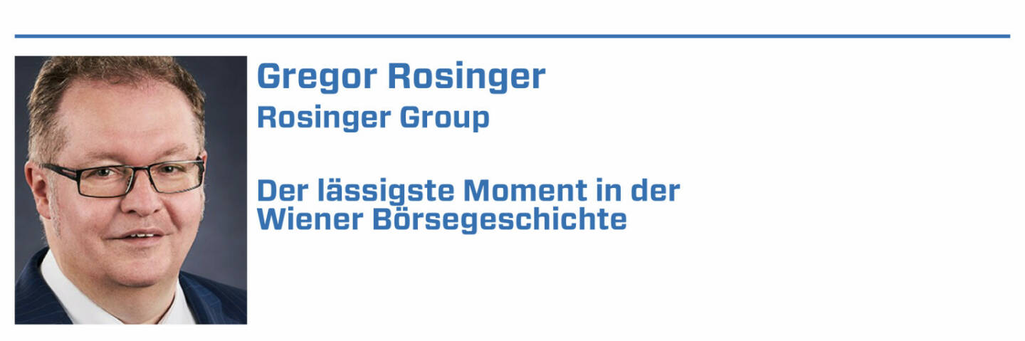 Gregor Rosinger, Rosinger Group:
1. 03.11.2021 - Der Rosinger Index ROSGIX schließt mit 3.000,19 Punkten erstmals über 3000 Punkten und verdreifacht ( = + 200 %) sich seit 01.01.2015. 

2. 23.11.2020 - Im Lockdown begleitet die Rosinger Group die AVENTA AG in den direct market plus. Die erste Marktkapitalisierung beträgt 100 Mio. EUR.

3. 09.07. 2007 - der ATX überschreitet intraday die 5000 Punkte und schliesst bei 4981,87 Indexpunkten. Für mich war das ein klares Verkaufssignal.

4. 18.10.2021 - Nach Handelsschluss wird die letzte österreichische Aktie (EVN) aus dem Rosinger Index ROSGIX genommen und durch Stellantis ersetzt.

5. 02.11.2017 - Die Wiener Börse berechnet das erste mal den am 01.01.2015 gestarteten Rosinger Index ROSGiX, davor war BSN der Berechnungsdienstleister.