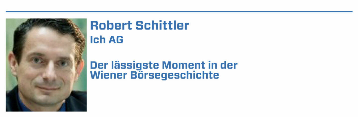 Robert Schittler, Ich AG:
1. Nach der Peter-Weiß-Affaire und nach jahrelang die Ergebnisse kfr. vorwegnehmenden Kursverläufen war's bezeichnend, daß ein Schenz Ethikkommisar wurde

2. Blabla am Podest im Kurpark, bis Ramsauer dieses gnädig unterbindet, indem er meint: Erst einmal muß den Banken der Bürger wieder vertrauen - dauert

3. Wr. Börse schafft Limitorders für Einheitswerte ein und nachts in der ZIB begrüßt Brezinschek diese Innovation, ebenso die and'ren Gäste der ZIB 3.

4. Angesehene Finanzanalysten in Ö + D behaupten, man könne DCF errechnen für Neue-Markt-Titel. Eine dreiste Lüge: Solches geht nicht ohne Cashflow!

5. F. Lustig mißversteht mich, erzählt von illegalen Absprachen unter Immo-Unternehmen. Dabei wollte ich den Rückkauf der Aktie wg. rW am Kurszettel!