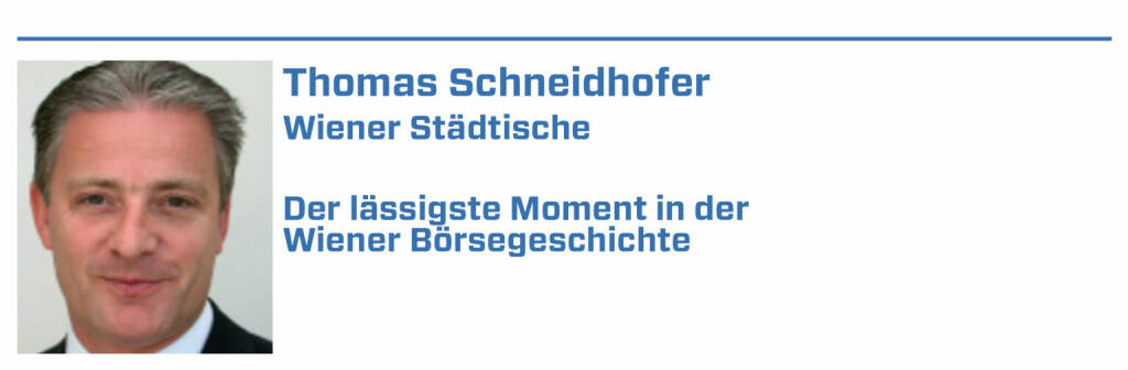 Thomas Schneidhofer, Wiener Städtische:
1. BWIN wird international entdeckt und der Fan-Spruch „Betty forever“ wird kreiert, wurde danach übernommen und heißt heute Entain.

2. S immostieg nach dem Crash 2007 ab 2009 wie der Phönix aus der Asche und lässt bis heute vom Low bei 1,50 € alle anderen Wiener Immowerte alt aussehen

3. Erste Group: Treichl schafft mit der Devise „erweiterter Heimmarkt“ eine EU-weite Expansion und Erfolgsstory.

4. RBI-IPO: Die in den CEE-Ländern tätige Raiffeisen-Bank geht mit ihren CEE-Töchtern mittels dem RBI-IPO an die Wiener Börse, 10fach überzeichnet

5. Austria Email wird von einem internationalen Insti versehentlich als Internet-Aktie eingestuft und bestens gekauft. Schnell wieder abverkauft
 (22.01.2022) 