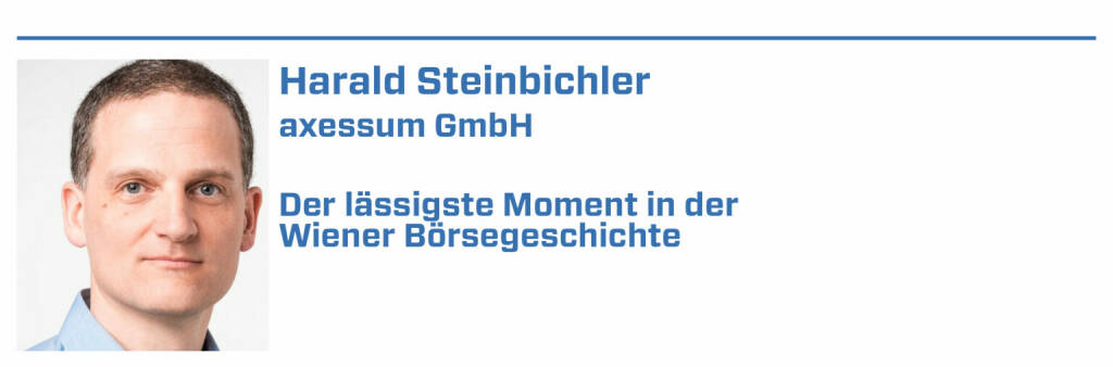 Harald Steinbichler, axessum GmbH:
1. Börselisting der Vorzugsaktie der Ersten Österreichischen Sparkasse (1994?) - wer erinnert sich noch an die zwei Säulen am Graben?

2. Bank Austria Filialdirektoren gehen mit Geldtaschen zur Bawag und eröffnen dort Sparbücher wegen den hohen Zinsen die die Bawag anbietet

3. Start der Libro Aktie an der Börse - um fundamental zu überzeugen werden Klickraten auf der Homepage von Libro präsentiert

4. BetandWin geht an die Börse - eines der wenigen Unternehmen die Ihrer Zeit viel zu weit voraus waren

5. Sensal ruft: nächster Läufer, Flughafen: Herr Baumann bitte, ah der isst gerade seine Wurstsemmel, dann machen wir den nächten Läufer in der Verbund (22.01.2022) 