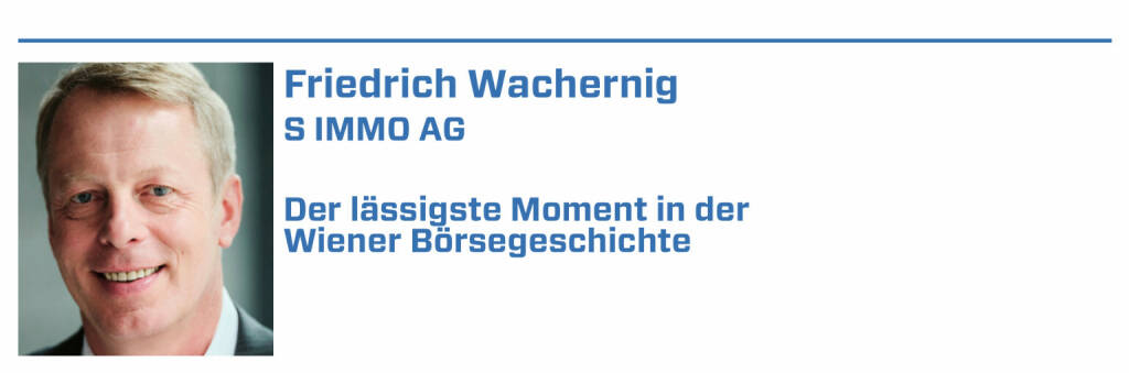Friedrich Wachernig, S IMMO AG:
1. 18.09.2017 – die S IMMO wird in den ATX aufgenommen. Nach Jahren beständiger und erfolgreicher Arbeit am Wiener Kapitalmarkt ein wunderbarer Moment

2. Kapitalerhöhungen und Anleihen sind immer aufregend. Der erste Green Bond Anfang 2021 - ein weiterer Meilenstein.

3. Roadshow in New York und am Weg zur Außenhandelsstelle in einen Filmdreh mit Nicole Kidman gelaufen. Passiert einem nur im Big Apple!

4. Die familiäre Stimmung, wenn man mit anderen Gesellschaften die Wiener Börse überall auf der Welt präsentiert. Hoffentlich bald wieder live!

5. Die Auszeichnungen der Wiener Börse, die wir 2016 und 2019 entgegennehmen durften, waren auch Highlights. Eine schöne Bestätigung direkt aus dem Markt (22.01.2022) 