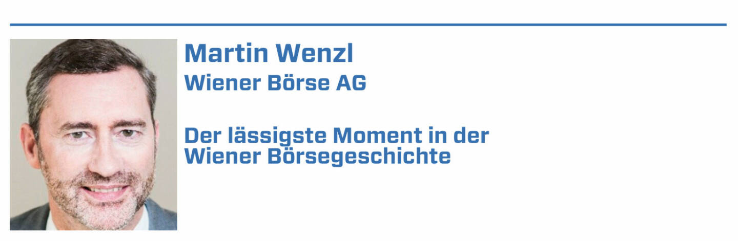 Martin Wenzl, Wiener Börse AG:
1. 1. Dezember 2000: Mein Einstieg ins Börseleben mit Wechsel aus der Anwaltei zur damals neuen NEWEX Börse AG - habs bis heute nicht bereut.

2. 25.4.2005 Börsegang RBI: höchste MarketCap beim Börsegang

3. 19.10.2007 Börsegang Strabag: zweithöchste MarketCap beim Börsegang: war auch deshalb so spannend, da erst im zweiten Anlauf-wir waren echt happy.

4. 25.10.2017 Börsegang Bawag: höchster Emissionserlös 

5. 21.1.2019: Start direct market plus: der Zugang für KMUs zum Vienna MTF und damit zur Börse war jahrelang rechtlich nicht möglich 