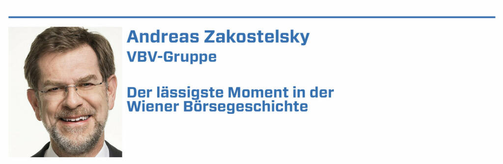 Andreas Zakostelsky, VBV-Gruppe:
1. Im März 2003 konnte ich mit dem Wiener Börse CEO und dem Kapitalmarktbeauftragten der Regierung die „Prämienbegünstigte Zukunftsvorsorge“ vorstellen.

2. 2005 wurde mit der Börse der VÖNIX VBV Österreichischer Nachhaltigkeitsindex gestartet - einer der ersten nationalen Nachhaltigkeitsindizes.

3. 2006 wurde mein Name als Nachfolger des Börse CEOs ins Spiel gebracht. Das war ehrenhaft, ich habe mich aber nicht beworben, es wurde Heinz Schaller. 

4. Im Mai 2019 war es eine Freude, den erstmals vergebenen VÖNIX-Nachhaltigkeitspreis im Rahmen des Wiener Börse Preises zu verleihen - an die Lenzing AG

5. Im Juni 2020 verliehen wir den VÖNIX-Nachhaltigkeitspreis trotz Corona-Pandemie erstmals in drei Kategorien im Rahmen des „Wiener Börse Preises“.  (22.01.2022) 