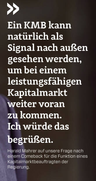 Ein KMB kann natürlich als Signal nach außen gesehen werden, um bei einem leistungsfähigen Kapitalmarkt weiter voran zu kommen. Ich würde das begrüßen.
Harald Mahrer auf unsere Frage nach einem Comeback für die Funktion eines Kapitalmarktbeauftragten der 
Regierung.
  (23.01.2022) 