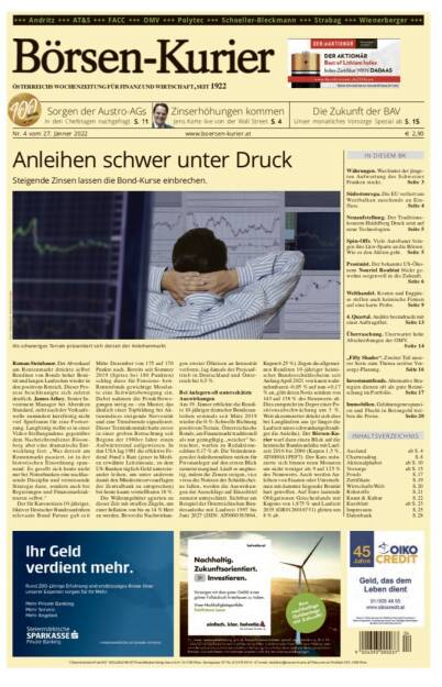 Börsen-Kurier Nr. 4 vom 27. Jänner 2022, www.boersen-kurier.at
- Anleihen schwer unter Druck Steigende Zinsen lassen die Bond-Kurse einbrechen.
- Sorgen der Austro-AGs In den Chefetagen nachgefragt
- Die Zukunft der BAV . Unser monatliches Vorsorge Spezial
 Zinserhöhungen kommen Jens Korte live von der Wall Street
- Währungen. Was hinter der jüngsten Aufwertung des Schweizer Franken steckt
- Südosteuropa. Die EU verliert am Westbalkan zusehends an Einfluss
- Neuaufstellung. Der Traditionskonzern Heidelberg Druck setzt auf neue Technologien
- Spin-Offs. Viele Autobauer bringen ihre Lkw-Sparte an die Börsen. Wie es den Aktien geht
- Pessimist. Der bekannte US-Ökonom Nouriel Roubini blickt gewohnt sorgenvoll in die Zukunft.
- Welthandel. Kosten und Engpässe stellen auch heimische Firmen auf eine harte Probe
- 4. Quartal. Andritz beeindruckt mit einer Auftragsflut
- Überraschung. Unerwartet hohe Abschreibungen der OMV.
- „Fifty Shades“. Zweiter Teil unserer Serie zum Thema seriöse Vor- sorge-Planung
- Investmentfonds. Alternative Strategien dienen oft als gute Beimischung im Portfolio
- Immobilien. Geldmengenexpansion und Flucht in Betongold treiben die Preise (26.01.2022) 