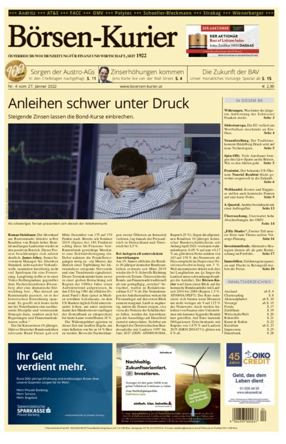 Börsen-Kurier Nr. 4 vom 27. Jänner 2022, www.boersen-kurier.at
- Anleihen schwer unter Druck Steigende Zinsen lassen die Bond-Kurse einbrechen.
- Sorgen der Austro-AGs In den Chefetagen nachgefragt
- Die Zukunft der BAV . Unser monatliches Vorsorge Spezial
 Zinserhöhungen kommen Jens Korte live von der Wall Street
- Währungen. Was hinter der jüngsten Aufwertung des Schweizer Franken steckt
- Südosteuropa. Die EU verliert am Westbalkan zusehends an Einfluss
- Neuaufstellung. Der Traditionskonzern Heidelberg Druck setzt auf neue Technologien
- Spin-Offs. Viele Autobauer bringen ihre Lkw-Sparte an die Börsen. Wie es den Aktien geht
- Pessimist. Der bekannte US-Ökonom Nouriel Roubini blickt gewohnt sorgenvoll in die Zukunft.
- Welthandel. Kosten und Engpässe stellen auch heimische Firmen auf eine harte Probe
- 4. Quartal. Andritz beeindruckt mit einer Auftragsflut
- Überraschung. Unerwartet hohe Abschreibungen der OMV.
- „Fifty Shades“. Zweiter Teil unserer Serie zum Thema seriöse Vor- sorge-Planung
- Investmentfonds. Alternative Strategien dienen oft als gute Beimischung im Portfolio
- Immobilien. Geldmengenexpansion und Flucht in Betongold treiben die Preise