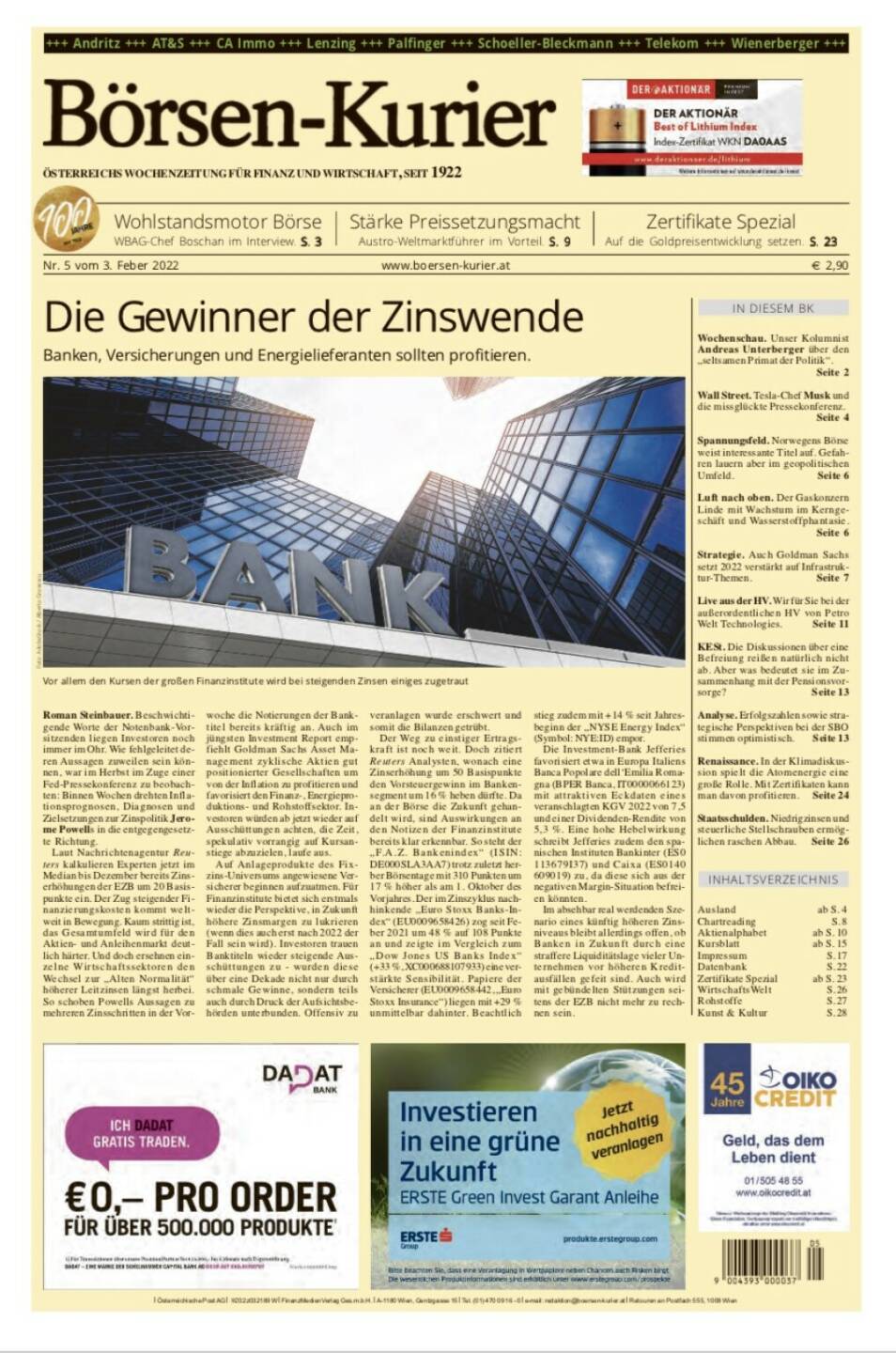 Börsen-Kurier Nr.  5 vom 3. Feber 2022, www.boersen-kurier.at
- die Gewinner der Zinswende Banken, Versicherungen und Energielieferanten sollten profitieren
- Wohlstandsmotor Börse WBAG-Chef Boschan im Interview
- Stärke Preissetzungsmacht Austro-Weltmarktführer im Vorteil
- auf die Goldpreisentwicklung setzen
- Wochenschau. Unser Kolumnist Andreas Unterberger über den „seltsamen Primat der Politik“.
- Wall Street. Tesla-Chef Musk und die missglückte Pressekonferenz
- Spannungsfeld. Norwegens Börse weist interessante Titel auf. Gefahren lauern aber im geopolitischen Umfeld
- Luft nach oben. Der Gaskonzern Linde mit Wachstum im Kerngeschäft und Wasserstoffphantasie
-  Strategie. Auch Goldman Sachs setzt 2022 verstärkt auf Infrastruktur-Themen
- Live aus der HV. Wir für Sie bei der außerordentlichen HV von Petro Welt Technologies
- KESt. Die Diskussionen über eine Befreiung reißen natürlich nicht ab. Aber was bedeutet sie im Zusammenhang mit der Pensionsvorsorge? 
- Analyse. Erfolgszahlen sowie strategische Perspektiven bei der SBO stimmen optimistisch
- Renaissance. In der Klimadiskussion spielt die Atomenergie eine große Rolle. Mit Zertifikaten kann man davon profitieren
- Staatsschulden. Niedrigzinsen und steuerliche Stellschrauben ermögliichen raschen Abbau