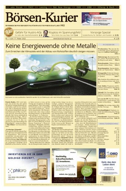 Börsen-Kurier Nr. 7 vom 17. Februar 2022, www.boersen-kurier.at
- Keine Energiewende ohne Metalle. Zum Erreichen der Klimaziele wird der Abbau von Rohstoffen deutlich steigen müssen.
- Gefahr für Austro-AGs Zu viele alte Geschäftsmodelle
- Vorsorge Spezial: Sonderthema für Berater und Kunden
- Kryptos im Spannungsfeld Jens Korte live aus New York
- Wochenschau. Was hat die Gewerkschaft gegen Aktienbesitz, fragt sich Andreas Unterberger.
- Südosteuropa. Russland und Türkei ziehen Wachstumsprognose der Region nach unten
- Rekordergebnis. Villeroy & Boch erstrahlt in altem Glanz
- Branchenanalyse. Sportgerätehersteller auf Tauchstation
- Kriegsgefahr. Politische Entspannung könnte Moskaus Börse massiv pushen
- IVA. Portfolio-Diversifikation gerade in unruhigen Zeiten sehr wichtig
- Gute Zahlen. Prognosen und Ergebnisse unterstützten Aktienkurs von ams Osram
- Zukunft. Die Voestalpine will die Dekarbonisierung der Stahlproduktion vorantreiben
- Live aus der HV. Net New Energy Technologies verabschiedet sich wieder von der Börse
- Portfolio. Der richtige Aktien-Mix für Ihre Vorsorge
- Berufsunfähigkeit. Pandemie verstärkt Sensibilisierung dem Thema gegenüber
- Einzelhandel. Schwächetendenzen in Europa und China (16.02.2022) 