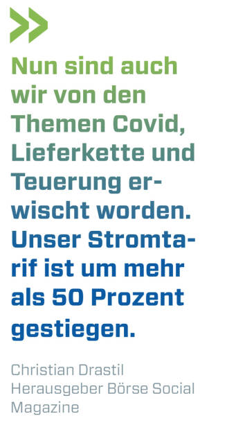 Nun sind auch wir von den Themen Covid, Lieferkette und Teuerung erwischt worden. Unser Stromtarif ist um mehr als 50 Prozent gestiegen. 
Christian Drastil, Herausgeber Börse Social Magazine  (20.02.2022) 