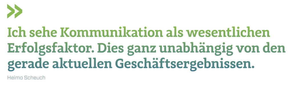 Ich sehe Kommunikation als wesentlichen Erfolgsfaktor. Dies ganz unabhängig von den gerade aktuellen Geschäftsergebnissen. 
Heimo Scheuch (20.02.2022) 