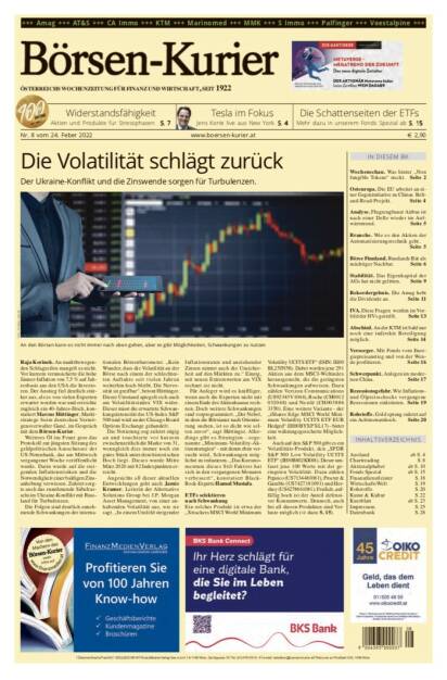 Börsen-Kurier Nr. 8 vom 24. Februar 2022, www.boersen-kurier.at
- Widerstandsfähigkeit Aktien und Produkte für Stressphasen
- die Schattenseiten der ETFs. Mehr dazu in unserem Fonds Spezial 
- Tesla im Fokus
- die Volatilität schlägt zurück Der Ukraine-Konflikt und die Zinswende sorgen für Turbulenzen
- Wochenschau. Was hinter „Non fungible Tokens“ steckt
- Osteuropa. Die EU arbeitet an einer Gegeninitiative zu Chinas Belt- and-Road-Projekt
- Analyse. Flugzeugbauer Airbus ist nach einer Delle wieder im Aufwärtstrend
- Branche. Wie es den Aktien der Automatisierungstechnik geht
- Börse Finnland. Russlands Bär als mächtiger Nachbar
- Stabilität. Das Eigenkapital der AGs hat nicht gelitten.
- die Amag hebt die Dividende an. 
- Seite 11 IVA: Diese Fragen werden im Vorfeld der HVs gestellt
- An der KTM ist bald nur noch eine indirekte Beteiligung möglich
- Mit Fonds vom Energiepreisanstieg und von der Wende profitieren
- Schwerpunkt. Anlegen im modernen China
- Rezessionsgefahr. Wie Inflations- und Ölpreisschocks vergangene Rezessionen einleiteten
- Rohstoffe. Gold sprang zuletzt auf ein Achtmonatshoch (23.02.2022) 