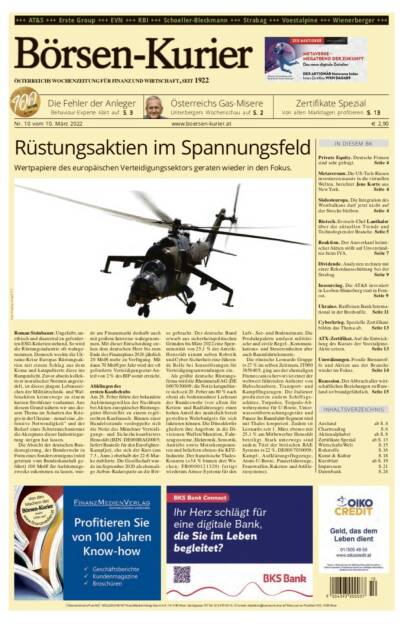 Börsen-Kurier Nr. 10 vom 10. März 2022, www.boersen-kurier.at 
- Rüstungsaktien im Spannungsfeld Wertpapiere des europäischen Verteidigungssektors geraten wieder in den Fokus
- Die Fehler der Anleger Behaviour-Experte klärt auf
- Zertifikate Spezial_ Von allen Marktlagen profitieren
- Österreichs Gas-Misere Unterbergers Wochenschau
- Private Equity. Deutsche Firmen sind sehr gefragt
- Metaversum. Die US-Tech-Riesen investieren massiv in die virtuellen Welten, berichtet Jens Korte aus New York. - Südosteuropa. Die Integration des Westbalkans darf jetzt nicht auf der Strecke bleiben
- Biotech. Evotec-Chef Lanthaler über die aktuellen Trends und Technologien der Branche
- Reaktion. Der Ausverkauf heimischer Aktien stößt auf Unverständnis beim IVA
- Dividende. Analysten rechnen mit einer Rekordausschüttung bei der Strabag
- Insourcing. Die AT&S investiert in Leoben-Hinterberg statt in Fernost
- Ukraine. Raiffeisen Bank International in der Bredouille
- Cyberkrieg. Spezielle Zertifikate bilden das Thema ab
- ATX-Zertifikat. Auf die Entwicklung des Kurses der voestalpine-Aktie setzen
Umwälzungen. Fossile Brennstof- fe und Aktien aus der Branche wieder im Fokus. Seite 14
Rezession. Der Abbruch aller wirt- schaftlichen Beziehungen zu Russ- land ist brandgefährlich. Seite 15 (09.03.2022) 