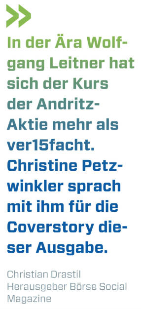 In der Ära Wolfgang Leitner hat sich der Kurs der Andritz-Aktie mehr als ver15facht. Christine Petzwinkler sprach mit ihm für die Coverstory dieser Ausgabe.
Christian Drastil, Herausgeber Börse Social Magazine  (21.03.2022) 