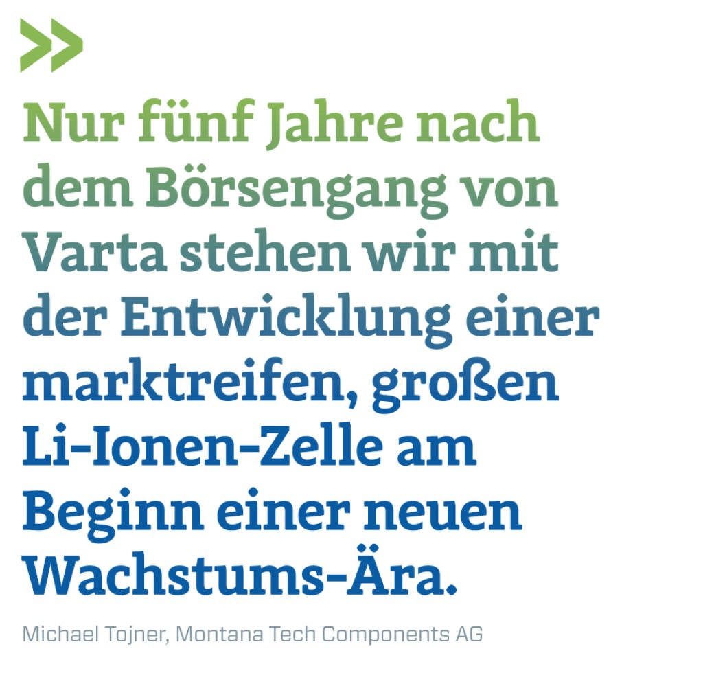 Nur fünf Jahre nach dem Börsengang von Varta stehen wir mit der Entwicklung einer marktreifen, großen Li-Ionen-Zelle am Beginn einer neuen Wachstums-Ära. 
Michael Tojner, Montana Tech Components AG (21.03.2022) 