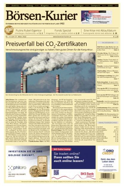 Börsen-Kurier Nr. 13 vom 31. März 2022, www.boersen-kurier.at 
- Preisverfall bei CO2-Zertifikaten Verschmutzungsrechte sind günstiger zu haben. Kein gutes Omen für die Konjunktur
- Putins Rubel-Eigentor Unterbergers Wochenschau 
- Fonds Spezial Anlageideen für ein volatiles Umfeld
- eine Krise mit Ablaufdatum: Teuerungswelle könnte bald abflachen
- Wall Street. Jens Korte über die Rekordausschüttungen für Banker in New York
- Ukraine-Krieg. Die Folgen der Sanktionen für die Staaten Osteuropas
- Analyse. Daimler Truck dank voller Auftragsbücher relativ krisenresistent
- Branche. Arabiens Erdöl-Förderer als Profiteure der Lage
- Chartreading: Infineon, Rheinmetall und Volkswagen
- Vermögensverwaltung. Ist es Zeit für einen Paradigmenwechsel?
- Rekordergebnis. Semperit überschreitet Milliardenschwelle beim Umsatz
- Live aus der HV I. Vorstandsbezüge der Bawag wieder in der Kritik
- Live aus der HV II. Palfinger mit Herausforderungen nach Rekordjahr
- Rohstoffe. Auch Investmentfonds sind nicht vor Schwankungen gefeit
- Gastkommentar. Klein- und mittelkapitalisierte Biotech-Firmen finden wenig Beachtung
- Volatilität. Die Stimmungslage der Investoren wird wieder wichtig (30.03.2022) 