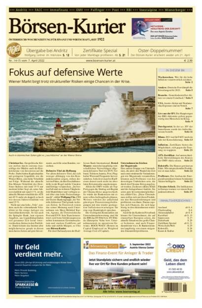 Börsen-Kurier Nr. 14-15 vom 7. April 2022, www.boersen-kurier.at 
(Oster-Doppelnummer, der Börsen-Kurier erscheint wieder am 21. April)
- Fokus auf defensive Werte
- Wiener Markt birgt trotz struktureller Risiken einige Chancen in der Krise
- Übergabe bei Andritz: Wolfgang Leitner im Interview
- von jeder Marktlage profitieren
-  Wer für die hohe Inflation verantwortlich zeichnet.
- Deutsche Post dämpft die Erwartungen für 2022
- Generikahersteller-Aktien vor einem Comeback? 
- USA. Austro-Aktien mit Nordamerika-Exposure sind im Vorteil.
- Live aus der HV. Die Hauptsorgen der RBI-Aktionäre gelten gegenwärtig den Menschen im Krieg.
- Durchgesetzt. In der a.o. HV der Immofinanz wurde der Aufsichtsrat neu bestellt
- Bilanz. 2021 war für FACC noch ein Jahr der Konsolidierung. 
- Inflation. Zertifikate bieten die Möglichkeit, sich gegen die Teuerung zu wappnen
- ATX-Zertifikat. Auf unterschiedliche Entwicklungen des Kurses der OMV-Aktie setzen
- Rohstoffe. Die Hausse gewinnt an Fahrt. Mit entsprechenden Produkten ist man dabei
- Profiteure. Der Ausbau der Ener- gieinfrastruktur könnte bestimmte Aktien beflügeln
- Ukraine-Schock. Die Indikatoren in Europa warnen vor einem Konjunktureinbruch (06.04.2022) 