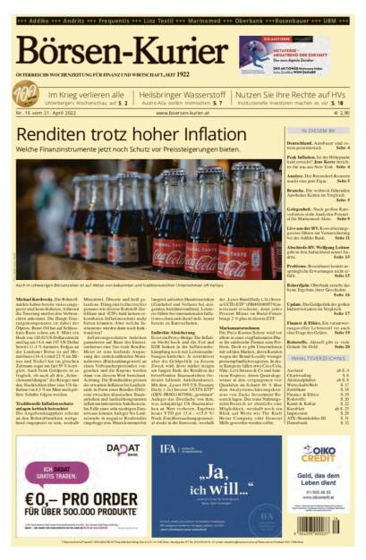 Börsen-Kurier Nr. 16 vom 21. April 2022, www.boersen-kurier.at 
- Renditen trotz hoher Inflation Welche Finanzinstrumente jetzt noch Schutz vor Preissteigerungen bieten.
- Im Krieg verlieren alle. Unterbergers Wochenschau
- Heilsbringer Wasserstoff: Austro-AGs wollen mitmischen
- Nutzen Sie Ihre Rechte auf HVs Institutionelle Investoren machen es vor
-Deutschland. Autobauer sind extrem pessimistisch
- Peak Inflation. Ist der Höhepunkt bald erreicht?
- Analyse. Der Beiersdorf-Konzern macht eine gute Figur
- Branche. Die weltweit führenden Apotheker-Ketten im Vergleich
- Gelegenheit. Nach großen Kursverlusten sieht Analystin Potenzial für Marinomed-Aktie
- Live aus der HV. Konvertierungsgesetze führen zur Verunsicherung bei der Addiko Bank
- Abschieds-HV. Wolfgang Leitner geht in den Aufsichtsrat seiner Andritz
- Probleme. Rosenbauer konnte ursprüngliche Erwartungen nicht erfüllen
- Rekordjahr. Oberbank erzielte das beste Ergebnis ihrer Geschichte.
- Update. Die Geldpolitik der großen Industriestaaten im Vergleich.
- Finance & Ethics. Ein verantwortungsvoller Lebensstil ist auch eine Frage des Geldes 
Rohstoffe. Aktuell gibt es viele Gründe für Gold. Seite 20 (20.04.2022) 