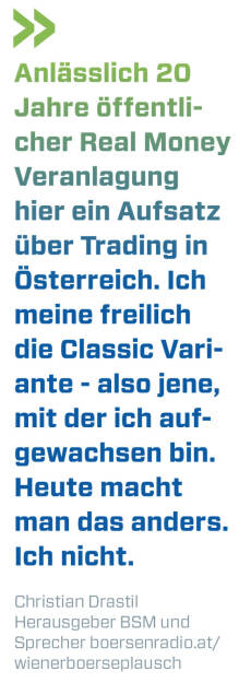 Anlässlich 20 Jahre öffentlicher Real Money Veranlagung hier ein Aufsatz über Trading in Österreich. Ich meine freilich die Classic Variante - also jene, mit der ich aufgewachsen bin. Heute macht man das anders. Ich nicht.
Christian Drastil, Herausgeber BSM und Sprecher boersenradio.at/wienerboerseplausch   (21.04.2022) 