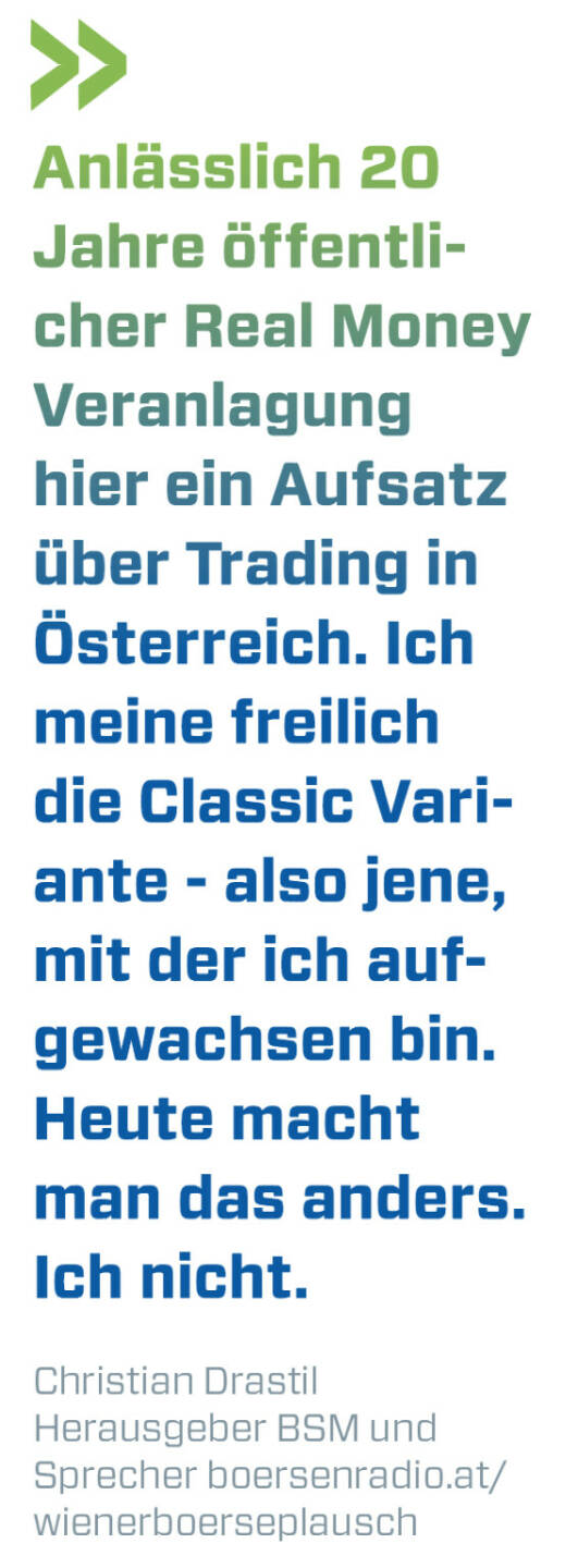 Anlässlich 20 Jahre öffentlicher Real Money Veranlagung hier ein Aufsatz über Trading in Österreich. Ich meine freilich die Classic Variante - also jene, mit der ich aufgewachsen bin. Heute macht man das anders. Ich nicht.
Christian Drastil, Herausgeber BSM und Sprecher boersenradio.at/wienerboerseplausch  