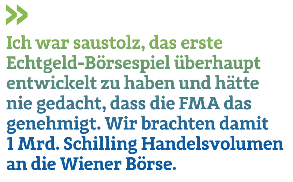 Ich war saustolz, das erste Echtgeld-Börsespiel überhaupt entwickelt zu haben und hätte nie gedacht, dass die FMA das genehmigt. Wir brachten damit 1 Mrd. Schilling Handelsvolumen an die Wiener Börse.
Christian Drastil (21.04.2022) 