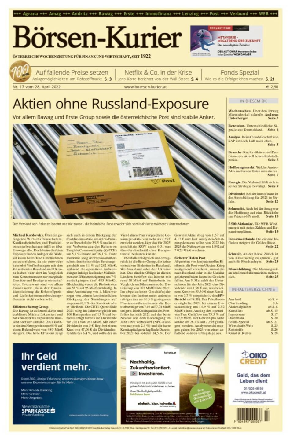 Börsen-Kurier Nr. 17 vom 28. April 2022, www.boersen-kurier.at 
- Aktien ohne Russland-Exposure: Vor allem Bawag und Erste Group sowie die österreichische Post sind stabile Anker
- Auf fallende Preise setzen Anlagemöglichkeiten am Rohstoffmarkt
- Netflix & Co. in der Krise Jens Korte berichtet von der Wall Street
- Wie es die Erfolgreichen machen
- Wochenschau. Über den Irrweg Mietendeckel schreibt Andreas Unterberger
- Rezession. Unterschiedliche Signale aus Deutschland
- Analyse. Beim Cloud-Geschäft von SAP ist noch Luft nach oben.
- Branche. Kupfer-Aktien sind Profiteure der aktuell hohen Rohstoffpreise
- Hoffnungsmarkt. Welche Austro-AGs im Fernen Osten investieren
- Energie. Der Verbund fühlt sich in seiner Strategie bestätigt
- Dividende? Bei der Immofinanz ist die Ausschüttung für 2021 in Gefahr
- Sehnsucht. Auch bei der Amag war die Hoffnung auf eine Rückkehr zur Präsenz-HV groß
- 5.500 Aktionäre. Die WEB Windenergie mit guten Zahlen und Expansionsplänen
- Investmentfonds. Die enorme Inflation steigert die Geldzuflüsse
- Schweiz. An der Börse Zürich ist von Krise wenig zu spüren - gut auch für Fondsanleger
- Blasenbildung. Die Alarmsignale an den Immobilienmärkten mehren sich