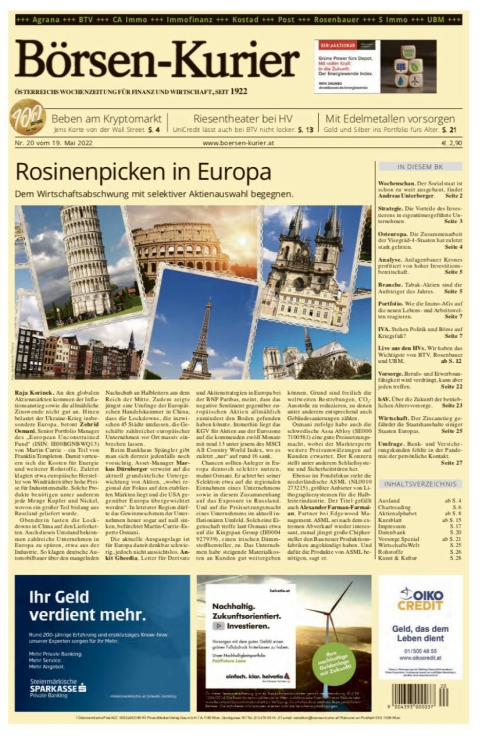 Börsen-Kurier Nr. 20 vom 19. Mai 2022, www.boersen-kurier.at 
- Rosinenpicken in Europa: Dem Wirtschaftsabschwung mit selektiver Aktienauswahl begegnen
- Beben am Kryptomarkt, Jens Korte von der Wall Street
- Riesentheater bei HV:UniCredit lässt auch bei BTV nicht locker. S. 13
- mit Edelmetallen vorsorgen Gold und Silber ins Portfolio fürs Alter. S. 21
- Wochenschau. Der Sozialstaat ist schon zu weit ausgebaut, findet Andreas Unterberger. Seite 2
- Strategie. Die Vorteile des Inves- tierens in eigentümergeführte Un- ternehmen. Seite 3
- Osteuropa. Die Zusammenarbeit der Visegrád-4-Staaten hat zuletzt stark gelitten. Seite 4
- Analyse. Anlagenbauer Krones profitiert von hoher Investitions- bereitschaft. Seite 5
- Branche. Tabak-Aktien sind die Aufsteiger des Jahres. Seite 5
- Portfolio. Wie die Immo-AGs auf die neuen Lebens- und Arbeitswel- ten reagieren. Seite 7
- IVA. Stehen Politik und Börse auf Kriegsfuß? Seite 7
- Live aus den HVs. Wir haben das Wichtigste von BTV, Rosenbauer und UBM. ab S. 12
- Vorsorge. Berufs- und Erwerbsun- fähigkeit wird verdrängt, kann aber jeden treffen. Seite 22
- bAV. Über die Zukunft der betrieb- lichen Altersvorsorge. Seite 23
- Wirtschaft. Der Zinsanstieg gefährdet die Staatshaushalte einiger Staaten Europas. Seite 25
- Umfrage. Bank- und Versicherungskunden fehlte in der Pand mie der persönliche Kontakt. Seite 27