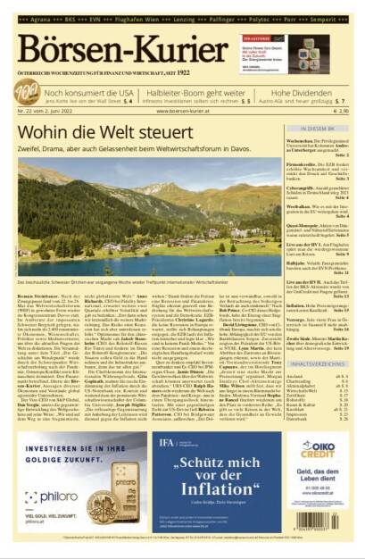 Börsen-Kurier Nr. 22 vom 2. Juni 2022, www.boersen-kurier.at 
- Wohin die Welt steuert: Zweifel, Drama, aber auch Gelassenheit beim Weltwirtschaftsforum in Davos
- Noch konsumiert die USA Jens Korte live von der Wall Street
- Halbleiter-Boom geht weiter Infineons Investitionen sollten sich rechnen
- Hohe Dividenden Austro-AGs sind heuer großzügig
- Wochenschau. Die Privilegieninsel Universität hat Kolumnist Andreas Unterberger ausgemacht.
-  Firmenkredite. Die EZB fordert erhöhte Wachsamkeit und verstärkt den Druck auf Geschäfts- banken
- Cyberangriffe. Anzahl gemeldeter Schäden in Deutschland stieg 2021 rasant
- Westbalkan. Wie es mit der Integration in die EU weitergehen wird
- Quasi-Monopole. Aktien von Düngemittel- und Nährstofflieferanten waren zuletzt heiß begehrt
- Live aus der HV I. Am Flughafen spürt man die wiedergewonnene Lust am Reisen
- Halbjahr. Volatile Energiemärkte bereiten auch der EVN Probleme
- Live aus der HV II. Auch das Treffen der BKS-Aktionäre wurde von der UniCredit mit Fragen geflutet.
- Inflation. Hohe Preissteigerungsraten kosten Kaufkraft
- Vorsorge. Jede vierte Frau in Österreich ist finanziell nicht unabhängig
- Zweite Säule. Minister Martin Kocher über demografische Entwicklung und Altersvorsorge (01.06.2022) 