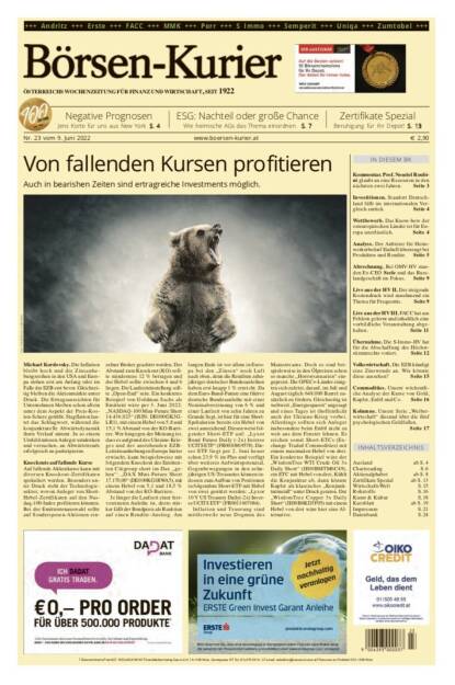 Börsen-Kurier Nr. 23 vom 9. Juni 2022, www.boersen-kurier.at 
- Von fallenden Kursen profitieren: Auch in bearishen Zeiten sind ertragreiche Investments möglich
- Negative Prognosen Jens Korte für uns aus New York
- ESG: Nachteil oder große Chance: Wie heimische AGs das Thema einordnen
- Zertifikate Spezial Beruhigung für Ihr Depot
- Kommentar. Prof. Nouriel Roubini glaubt an eine Rezession in den nächsten zwei Jahren
- Investitionen. Standort Deutschland fällt im internationalen Ver- gleich zurück
- Wettbewerb. Das Know-how der osteuropäischen Länder ist für Europa unerlässlich
- Analyse. Der Anbieter für Heimwerkerbedarf Einhell überzeugt bei Produkten und Rendite
- Abrechnung. Bei OMV-HV standen Ex-CEO Seele und das Russlandgeschäft im Fokus
- Live aus der HV II. Der steigende Kostendruck wird zunehmend ein Thema für Frequentis
- Live aus der HV III. FACC hat aus Fehlern gelernt und inhaltlich eine vorbildliche Veranstaltung abge- halten
- Übernahme. Die S-Immo-HV hat für die Abschaffung des Höchststimmrechts votiert
- Volkswirtschaft. Die EZB kündigt eine Zinswende an. Wie könnte diese aussehen?
- Commodities. Unsere wöchentliche Analyse der Kurse von Gold, Kupfer, Erdöl und Co. 
- Kolumne. Unsere Serie „Weiberwirtschaft“ diesmal über die fünf psychologischen Geldfallen.
 (08.06.2022) 