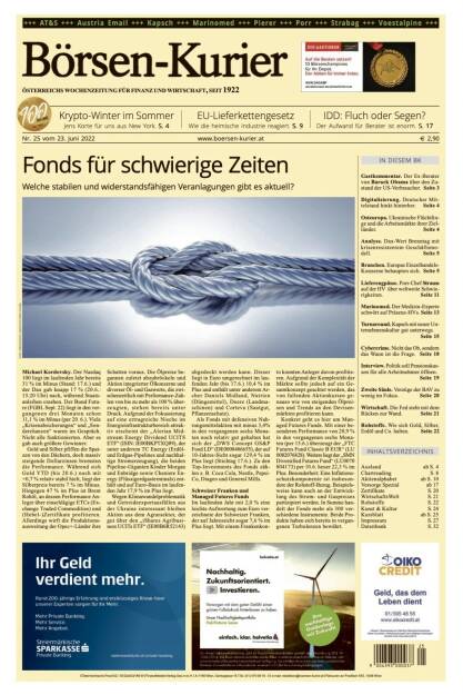 Börsen-Kurier Nr. 25 vom 23. Juni 2022, www.boersen-kurier.at 
- Fonds für schwierige Zeiten: Welche stabilen und widerstandsfähigen Veranlagungen gibt es aktuell?
- Krypto-Winter im Somme
- EU-Lieferkettengesetz 
- IDD: Fluch oder Segen? Der Aufwand für Berater ist enorm
- Gastkommentar. Der Ex-Berater von Barack Obama über den Zustand der US-Verbraucher
- Digitalisierung. Deutscher Mittelstand hinkt hinterher
- Osteuropa. Ukrainische Flüchtlinge und die Arbeitsmärkte ihrer Zielländer
- Analyse. Dax-Wert Brenntag mit krisenresistentem Geschäftsmodell
- Branchen. Europas Einzelhandels-Konzerne behaupten sich
- Lieferengpässe. Porr-Chef Strauss auf der HV über weltweite Schwierigkeiten
- Marinomed. Der Medizin-Experte schwört auf Präsenz-HVs
- Turnaround. Kapsch mit neuer Unternehmenskultur gut unterwegs
- Cybercrime. Nicht das Ob, sondern das Wann ist die Frage
- Interview. Politik soll Pensionskassen für alle Arbeitnehmer öffnen
- Zweite Säule. Vorzüge der BAV zu wenig im Fokus. 
- Die Fed steht mit dem Rücken zur Wand
- Rohstoffe. Wie sich Gold, Silber, Erdöl und Co. halten (23.06.2022) 